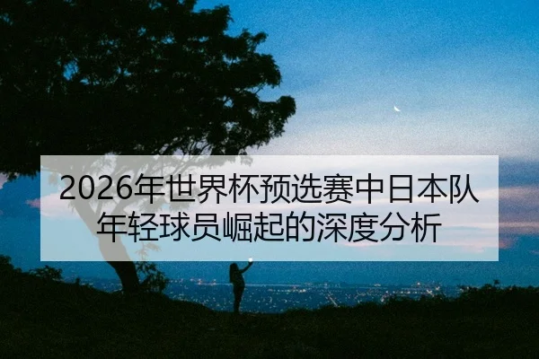 nian-shi-jie-bei-yu-xuan-sai-zhong-ri-ben-dui-nian-qing-qiu-yuan-jue-qi-de-shen-du-fen-xi-2-570.jpg